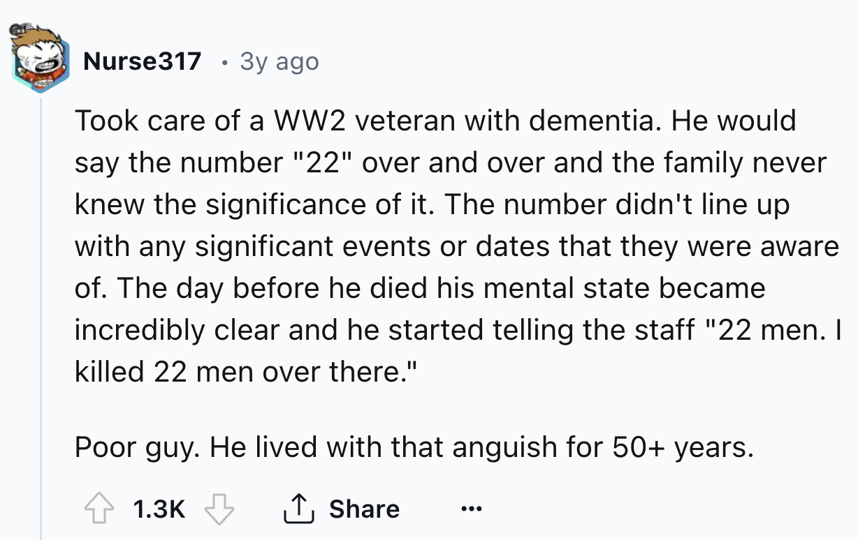 number - Nurse317 3y ago Took care of a WW2 veteran with dementia. He would say the number "22" over and over and the family never knew the significance of it. The number didn't line up with any significant events or dates that they were aware of. The day